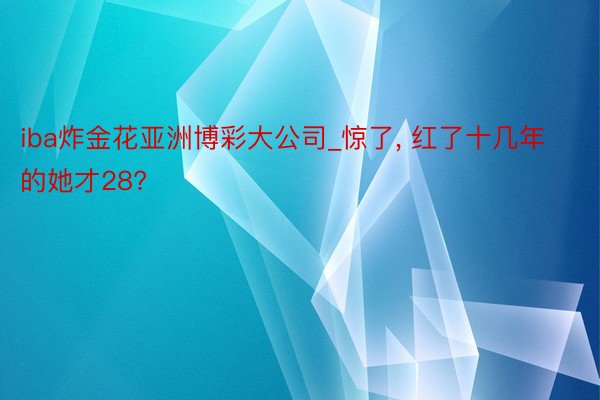 iba炸金花亚洲博彩大公司_惊了, 红了十几年的她才28?