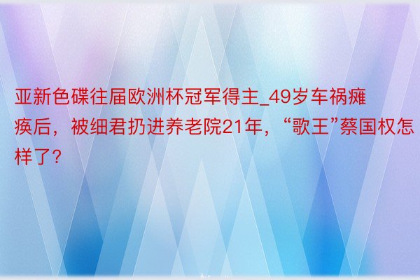 亚新色碟往届欧洲杯冠军得主_49岁车祸瘫痪后，被细君扔进养老院21年，“歌王”蔡国权怎样了?