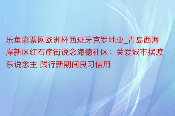 乐鱼彩票网欧洲杯西班牙克罗地亚_青岛西海岸新区红石崖街说念海德社区：关爱城市摆渡东说念主 践行新期间良习信用