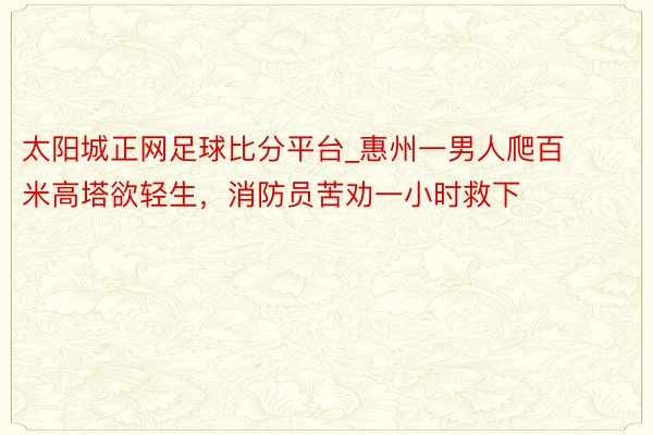 太阳城正网足球比分平台_惠州一男人爬百米高塔欲轻生，消防员苦劝一小时救下