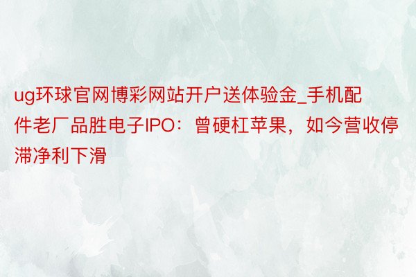 ug环球官网博彩网站开户送体验金_手机配件老厂品胜电子IPO：曾硬杠苹果，如今营收停滞净利下滑