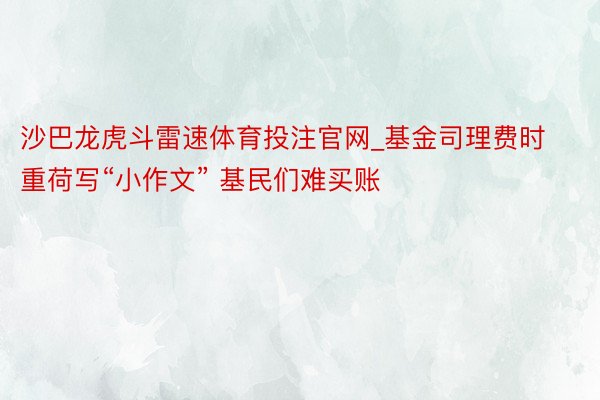 沙巴龙虎斗雷速体育投注官网_基金司理费时重荷写“小作文” 基民们难买账