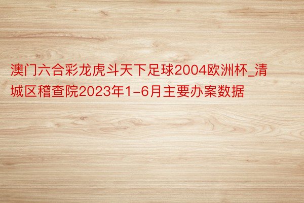 澳门六合彩龙虎斗天下足球2004欧洲杯_清城区稽查院2023年1-6月主要办案数据