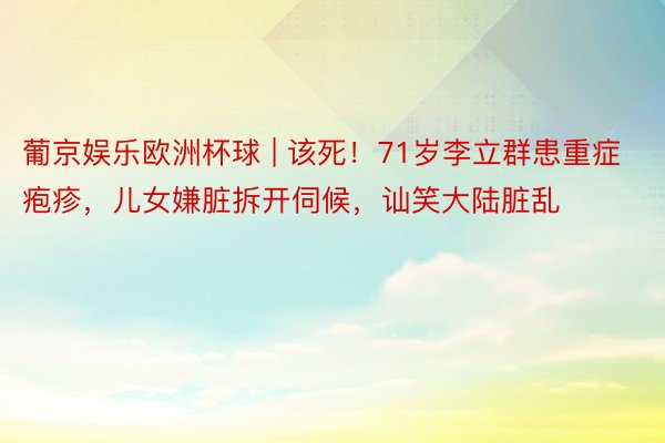 葡京娱乐欧洲杯球 | 该死！71岁李立群患重症疱疹，儿女嫌脏拆开伺候，讪笑大陆脏乱