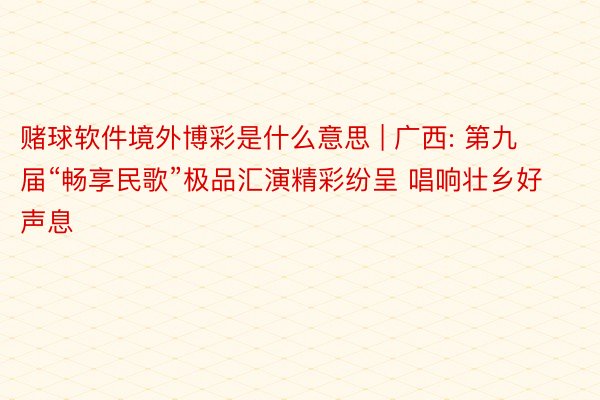 赌球软件境外博彩是什么意思 | 广西: 第九届“畅享民歌”极品汇演精彩纷呈 唱响壮乡好声息