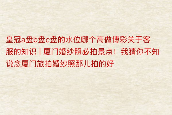 皇冠a盘b盘c盘的水位哪个高做博彩关于客服的知识 | 厦门婚纱照必拍景点！我猜你不知说念厦门旅拍婚纱照那儿拍的好