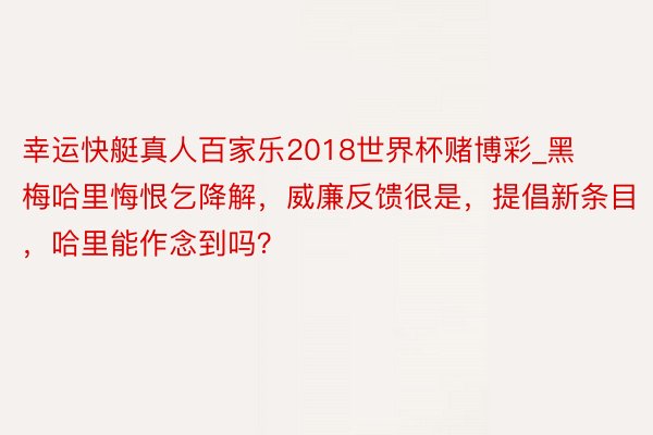 幸运快艇真人百家乐2018世界杯赌博彩_黑梅哈里悔恨乞降解，威廉反馈很是，提倡新条目，哈里能作念到吗？