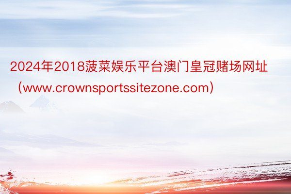 2024年2018菠菜娱乐平台澳门皇冠赌场网址（www.crownsportssitezone.com）