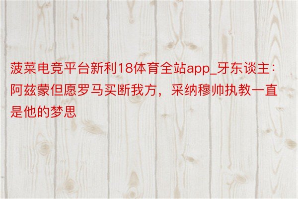 菠菜电竞平台新利18体育全站app_牙东谈主：阿兹蒙但愿罗马买断我方，采纳穆帅执教一直是他的梦思