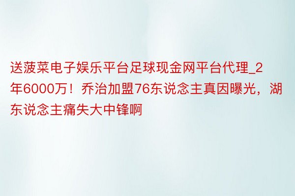 送菠菜电子娱乐平台足球现金网平台代理_2年6000万！乔治加盟76东说念主真因曝光，湖东说念主痛失大中锋啊