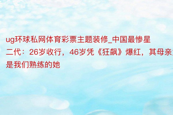 ug环球私网体育彩票主题装修_中国最惨星二代：26岁收行，46岁凭《狂飙》爆红，其母亲竟是我们熟练的她