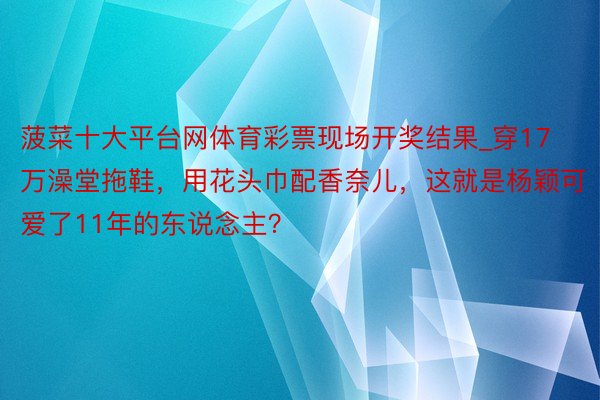 菠菜十大平台网体育彩票现场开奖结果_穿17万澡堂拖鞋，用花头巾配香奈儿，这就是杨颖可爱了11年的东说念主？