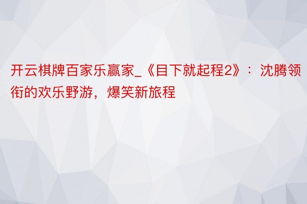 开云棋牌百家乐赢家_《目下就起程2》：沈腾领衔的欢乐野游，爆笑新旅程