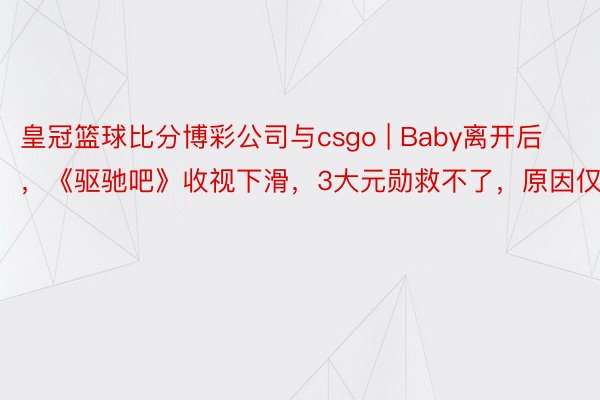 皇冠篮球比分博彩公司与csgo | Baby离开后，《驱驰吧》收视下滑，3大元勋救不了，原因仅少量