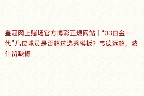 皇冠网上赌场官方博彩正规网站 | “03白金一代”几位球员是否超过选秀模板？韦德远超，波什留缺憾