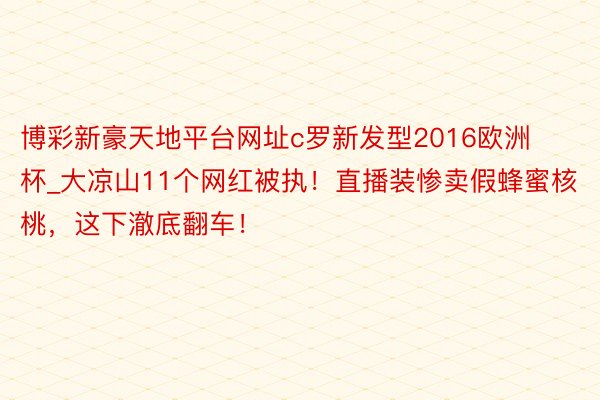 博彩新豪天地平台网址c罗新发型2016欧洲杯_大凉山11个网红被执！直播装惨卖假蜂蜜核桃，这下澈底翻车！