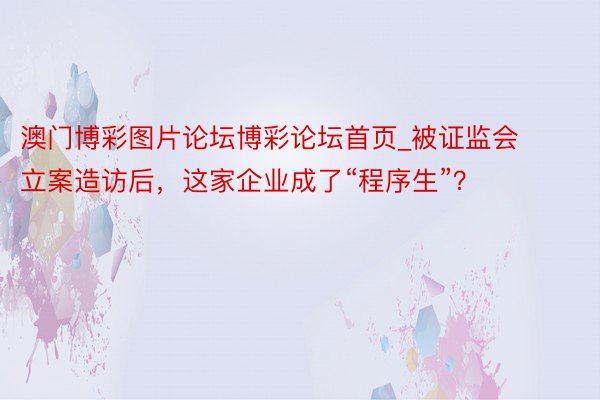 澳门博彩图片论坛博彩论坛首页_被证监会立案造访后，这家企业成了“程序生”？